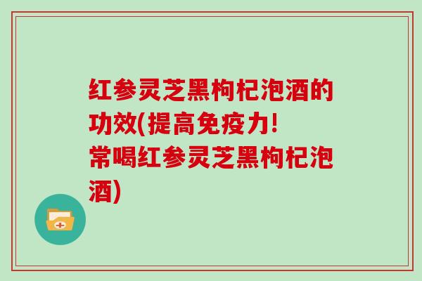 红参灵芝黑枸杞泡酒的功效(提高免疫力! 常喝红参灵芝黑枸杞泡酒)