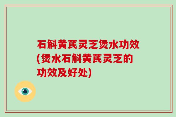 石斛黄芪灵芝煲水功效(煲水石斛黄芪灵芝的功效及好处)