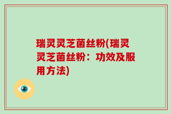 瑞灵灵芝菌丝粉(瑞灵灵芝菌丝粉：功效及服用方法)