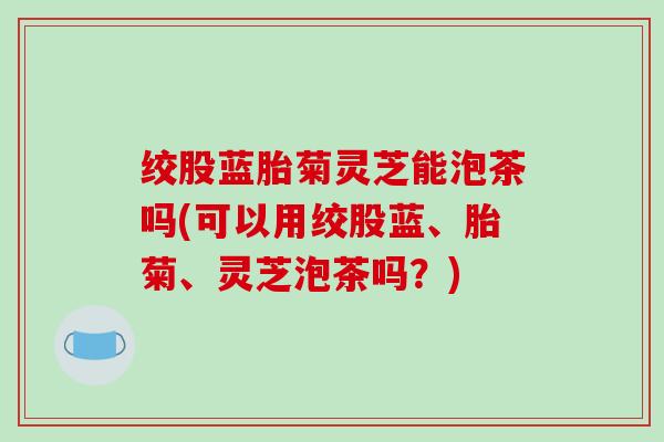 绞股蓝胎菊灵芝能泡茶吗(可以用绞股蓝、胎菊、灵芝泡茶吗?) 绞股蓝胎菊灵芝能泡茶吗(可以用绞股蓝、胎菊、灵芝泡茶吗?)