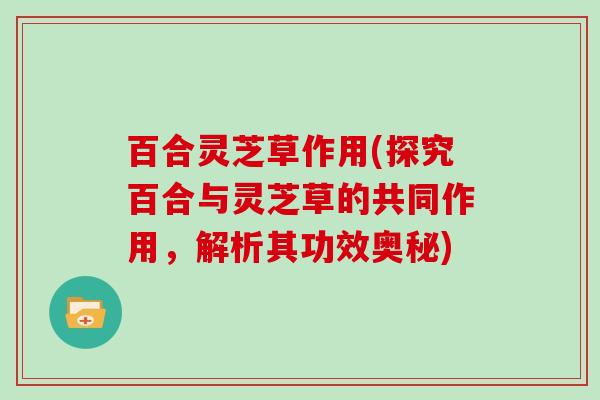 百合灵芝草作用(探究百合与灵芝草的共同作用,解析其功效奥秘) 百合灵芝草作用(探究百合与灵芝草的共同作用,解析其功效奥秘)