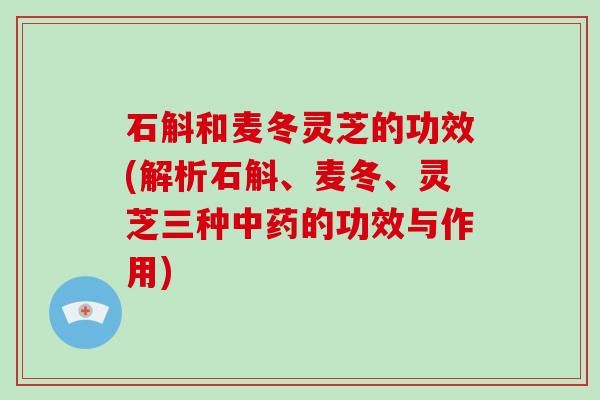 石斛和麦冬灵芝的功效(解析石斛、麦冬、灵芝三种的功效与作用)