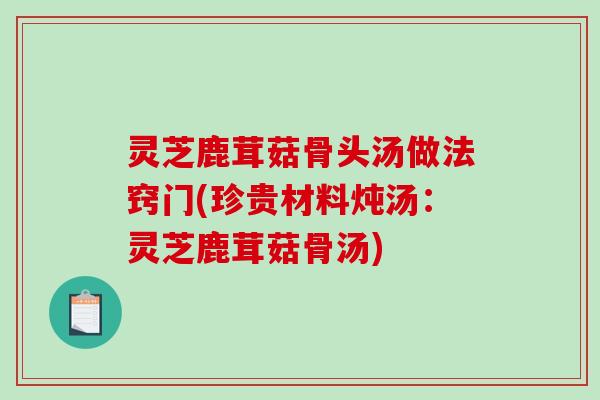灵芝鹿茸菇骨头汤做法窍门(珍贵材料炖汤:灵芝鹿茸菇骨汤) 灵芝鹿茸菇骨头汤做法窍门(珍贵材料炖汤:灵芝鹿茸菇骨汤)