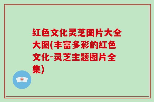 红色文化灵芝图片大全大图(丰富多彩的红色文化-灵芝主题图片全集) 红色文化灵芝图片大全大图(丰富多彩的红色文化-灵芝主题图片全集)