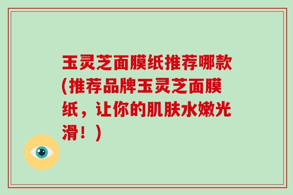 玉灵芝面膜纸推荐哪款(推荐品牌玉灵芝面膜纸,让你的水嫩光滑!) 玉灵芝面膜纸推荐哪款(推荐品牌玉灵芝面膜纸,让你的水嫩光滑!)