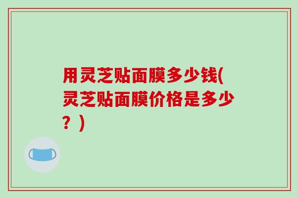 用灵芝贴面膜多少钱(灵芝贴面膜价格是多少?) 用灵芝贴面膜多少钱(灵芝贴面膜价格是多少?)