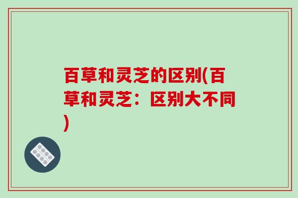 百草和灵芝的区别(百草和灵芝：区别大不同)