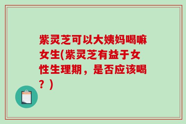 紫灵芝可以大姨妈喝嘛女生(紫灵芝有益于女性生理期,是否应该喝?) 紫灵芝可以大姨妈喝嘛女生(紫灵芝有益于女性生理期,是否应该喝?)