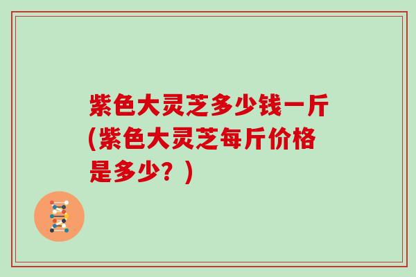 紫色大灵芝多少钱一斤(紫色大灵芝每斤价格是多少?) 紫色大灵芝多少钱一斤(紫色大灵芝每斤价格是多少?)