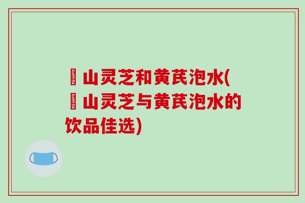 矷山灵芝和黄芪泡水(矷山灵芝与黄芪泡水的饮品佳选)