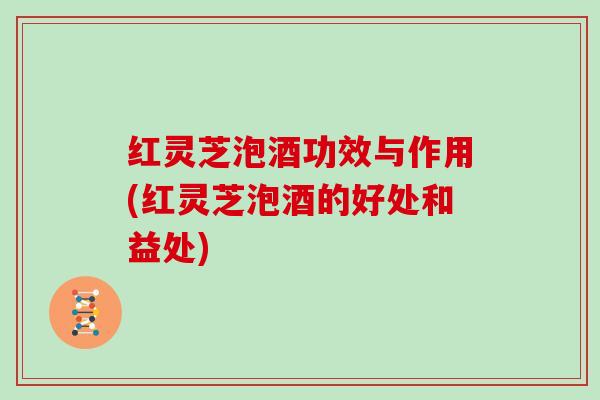 红灵芝泡酒功效与作用(红灵芝泡酒的好处和益处) 红灵芝泡酒功效与作用(红灵芝泡酒的好处和益处)