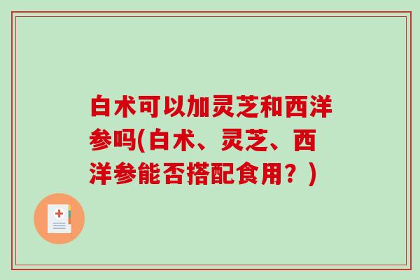 白术可以加灵芝和西洋参吗(白术、灵芝、西洋参能否搭配食用?) 白术可以加灵芝和西洋参吗(白术、灵芝、西洋参能否搭配食用?)