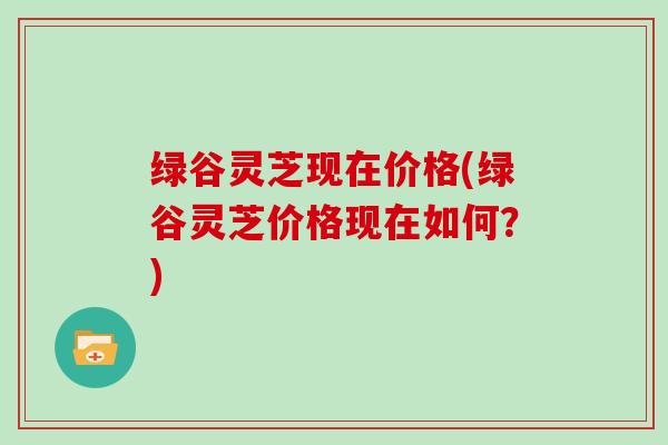 绿谷灵芝现在价格(绿谷灵芝价格现在如何?) 绿谷灵芝现在价格(绿谷灵芝价格现在如何?)