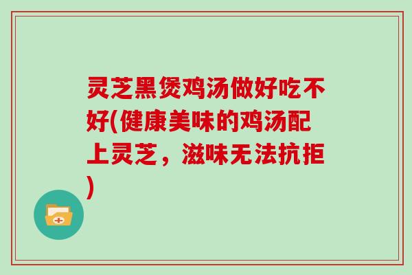 灵芝黑煲鸡汤做好吃不好(健康美味的鸡汤配上灵芝,滋味无法抗拒) 灵芝黑煲鸡汤做好吃不好(健康美味的鸡汤配上灵芝,滋味无法抗拒)