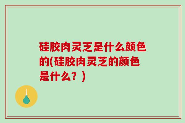 硅胶肉灵芝是什么颜色的(硅胶肉灵芝的颜色是什么?) 硅胶肉灵芝是什么颜色的(硅胶肉灵芝的颜色是什么?)