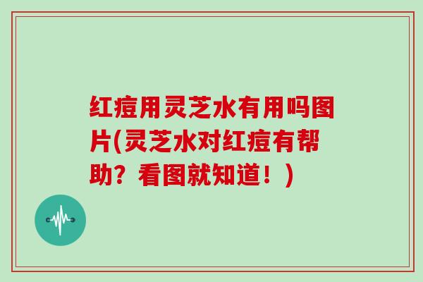 红痘用灵芝水有用吗图片(灵芝水对红痘有帮助？看图就知道！)