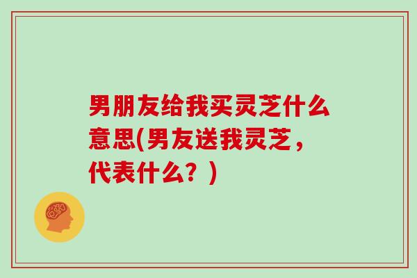 男朋友给我买灵芝什么意思(男友送我灵芝,代表什么?) 男朋友给我买灵芝什么意思(男友送我灵芝,代表什么?)