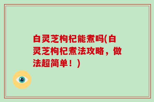 白灵芝枸杞能煮吗(白灵芝枸杞煮法攻略，做法超简单！)