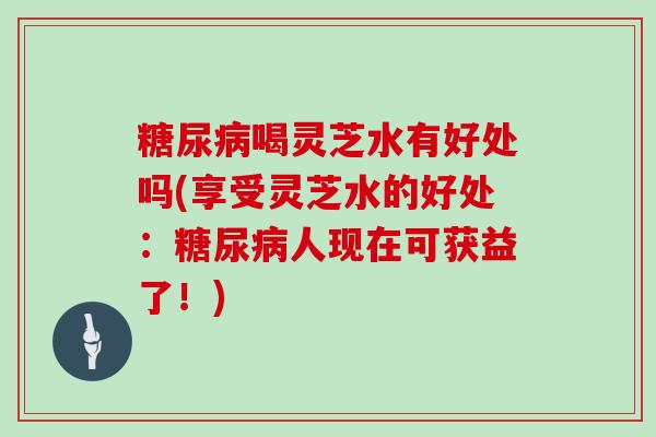 喝灵芝水有好处吗(享受灵芝水的好处:人现在可获益了!) 喝灵芝水有好处吗(享受灵芝水的好处:人现在可获益了!)