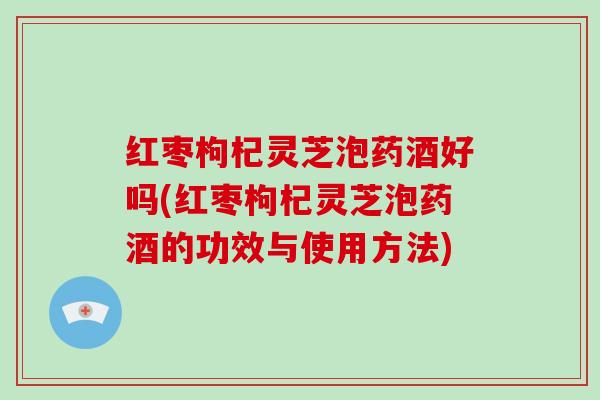 红枣枸杞灵芝泡药酒好吗(红枣枸杞灵芝泡药酒的功效与使用方法)