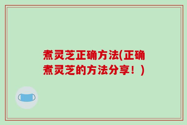 煮灵芝正确方法(正确煮灵芝的方法分享!) 煮灵芝正确方法(正确煮灵芝的方法分享!)