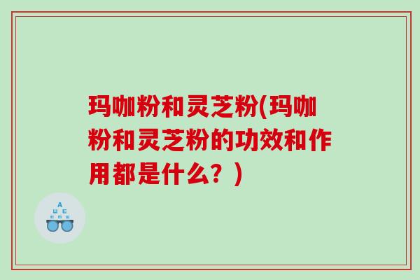 玛咖粉和灵芝粉(玛咖粉和灵芝粉的功效和作用都是什么？)
