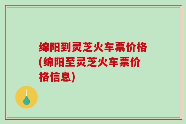绵阳到灵芝火车票价格(绵阳至灵芝火车票价格信息)