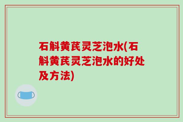 石斛黄芪灵芝泡水(石斛黄芪灵芝泡水的好处及方法)