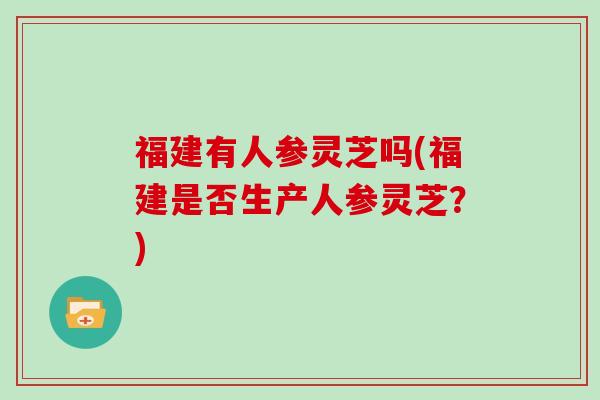 福建有人参灵芝吗(福建是否生产人参灵芝?) 福建有人参灵芝吗(福建是否生产人参灵芝?)