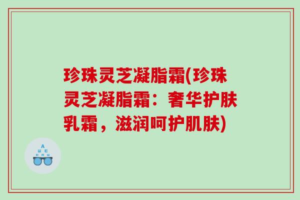 珍珠灵芝凝脂霜(珍珠灵芝凝脂霜:奢华护肤乳霜,滋润呵护) 珍珠灵芝凝脂霜(珍珠灵芝凝脂霜:奢华护肤乳霜,滋润呵护)
