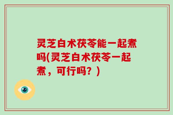 灵芝白术茯苓能一起煮吗(灵芝白术茯苓一起煮,可行吗?) 灵芝白术茯苓能一起煮吗(灵芝白术茯苓一起煮,可行吗?)