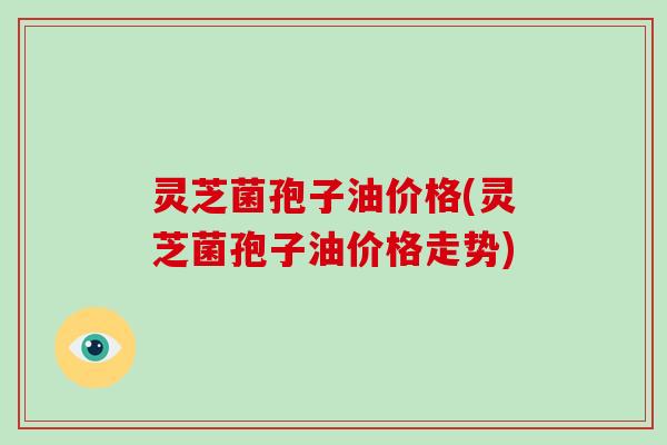 灵芝菌孢子油价格(灵芝菌孢子油价格走势)
