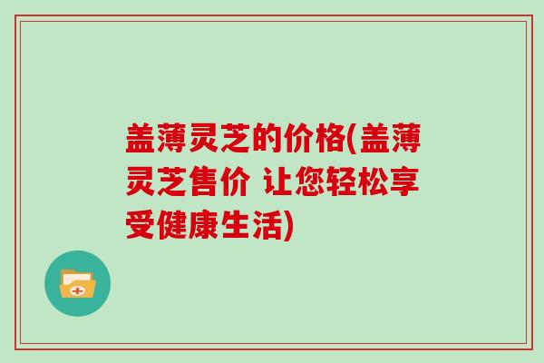 盖薄灵芝的价格(盖薄灵芝售价 让您轻松享受健康生活) 盖薄灵芝的价格(盖薄灵芝售价 让您轻松享受健康生活)