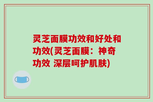 灵芝面膜功效和好处和功效(灵芝面膜:神奇功效 深层呵护) 灵芝面膜功效和好处和功效(灵芝面膜:神奇功效 深层呵护)