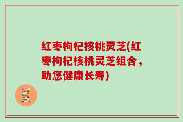 红枣枸杞核桃灵芝(红枣枸杞核桃灵芝组合,助您健康长寿) 红枣枸杞核桃灵芝(红枣枸杞核桃灵芝组合,助您健康长寿)