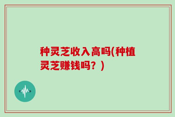 种灵芝收入高吗(种植灵芝赚钱吗?) 种灵芝收入高吗(种植灵芝赚钱吗?)