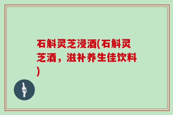 石斛灵芝浸酒(石斛灵芝酒,滋补养生佳饮料) 石斛灵芝浸酒(石斛灵芝酒,滋补养生佳饮料)