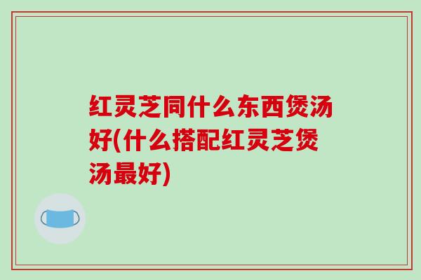 红灵芝同什么东西煲汤好(什么搭配红灵芝煲汤好) 红灵芝同什么东西煲汤好(什么搭配红灵芝煲汤好)