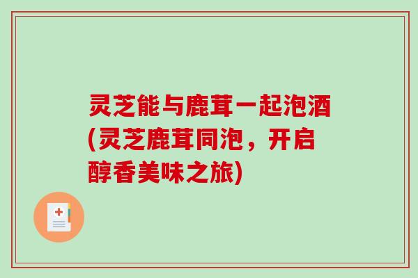 灵芝能与鹿茸一起泡酒(灵芝鹿茸同泡，开启醇香美味之旅)