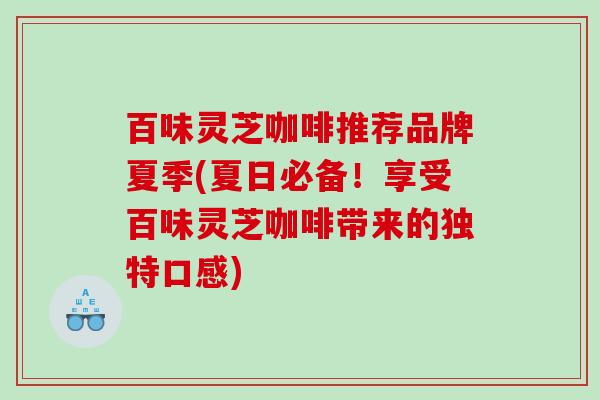 百味灵芝咖啡推荐品牌夏季(夏日必备!享受百味灵芝咖啡带来的独特口感) 百味灵芝咖啡推荐品牌夏季(夏日必备!享受百味灵芝咖啡带来的独特口感)
