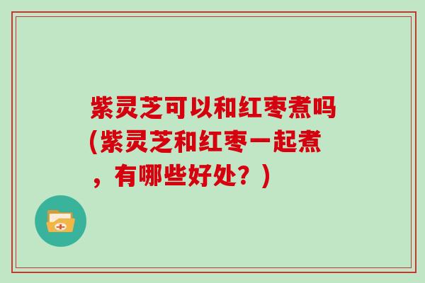 紫灵芝可以和红枣煮吗(紫灵芝和红枣一起煮,有哪些好处?) 紫灵芝可以和红枣煮吗(紫灵芝和红枣一起煮,有哪些好处?)