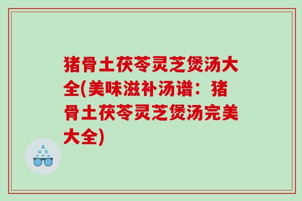 猪骨土茯苓灵芝煲汤大全(美味滋补汤谱：猪骨土茯苓灵芝煲汤完美大全)