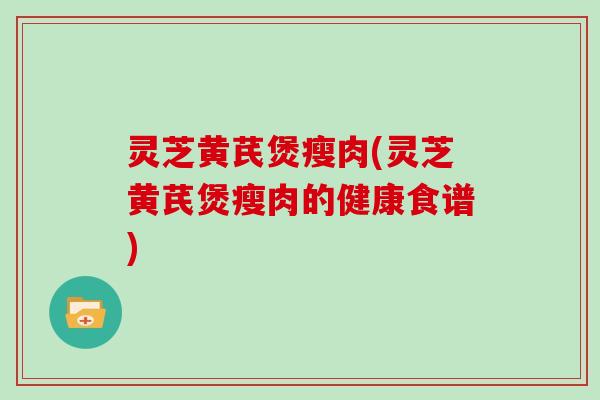 灵芝黄芪煲瘦肉(灵芝黄芪煲瘦肉的健康食谱)