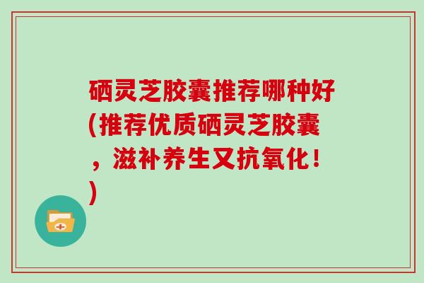 硒灵芝胶囊推荐哪种好(推荐优质硒灵芝胶囊,滋补养生又!) 硒灵芝胶囊推荐哪种好(推荐优质硒灵芝胶囊,滋补养生又!)