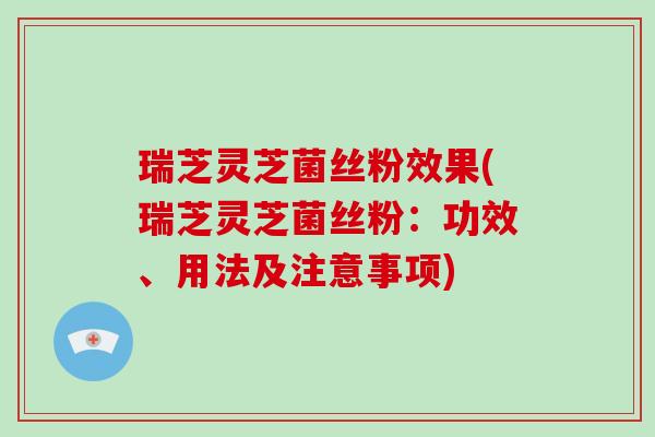 瑞芝灵芝菌丝粉效果(瑞芝灵芝菌丝粉：功效、用法及注意事项)