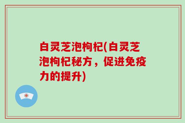 白灵芝泡枸杞(白灵芝泡枸杞秘方,促进免疫力的提升) 白灵芝泡枸杞(白灵芝泡枸杞秘方,促进免疫力的提升)