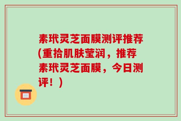 素玳灵芝面膜测评推荐(重拾莹润,推荐素玳灵芝面膜,今日测评!) 素玳灵芝面膜测评推荐(重拾莹润,推荐素玳灵芝面膜,今日测评!)