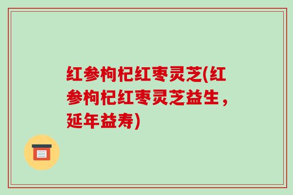 红参枸杞红枣灵芝(红参枸杞红枣灵芝益生,延年益寿) 红参枸杞红枣灵芝(红参枸杞红枣灵芝益生,延年益寿)
