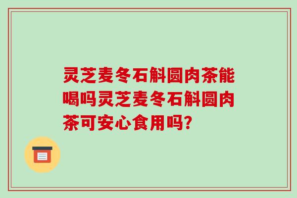 灵芝麦冬石斛圆肉茶能喝吗灵芝麦冬石斛圆肉茶可安心食用吗? 灵芝麦冬石斛圆肉茶能喝吗灵芝麦冬石斛圆肉茶可安心食用吗?