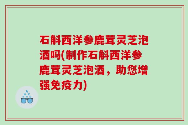 石斛西洋参鹿茸灵芝泡酒吗(制作石斛西洋参鹿茸灵芝泡酒,助您增强免疫力) 石斛西洋参鹿茸灵芝泡酒吗(制作石斛西洋参鹿茸灵芝泡酒,助您增强免疫力)